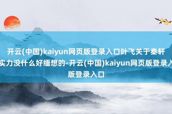 开云(中国)kaiyun网页版登录入口叶飞关于秦轩的实力没什么好缅想的-开云(中国)kaiyun网页版登录入口