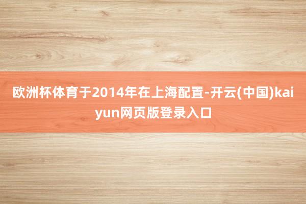 欧洲杯体育于2014年在上海配置-开云(中国)kaiyun网页版登录入口
