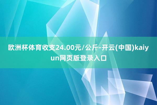 欧洲杯体育收支24.00元/公斤-开云(中国)kaiyun网页版登录入口