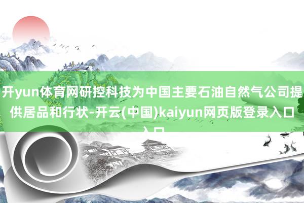 开yun体育网研控科技为中国主要石油自然气公司提供居品和行状-开云(中国)kaiyun网页版登录入口