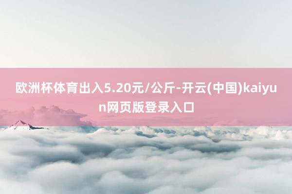 欧洲杯体育出入5.20元/公斤-开云(中国)kaiyun网页版登录入口