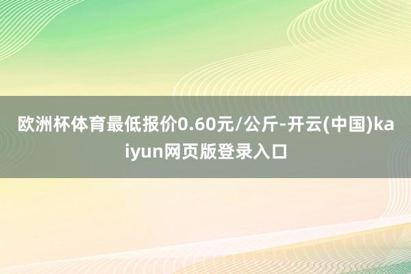 欧洲杯体育最低报价0.60元/公斤-开云(中国)kaiyun网页版登录入口