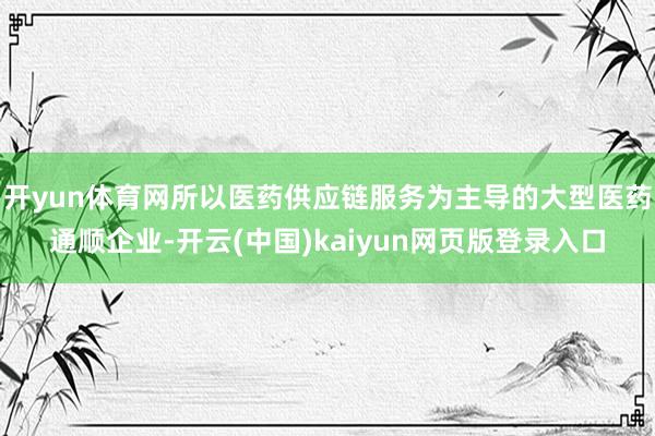 开yun体育网所以医药供应链服务为主导的大型医药通顺企业-开云(中国)kaiyun网页版登录入口