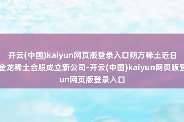 开云(中国)kaiyun网页版登录入口朔方稀土近日秘书与金龙稀土合股成立新公司-开云(中国)kaiyun网页版登录入口