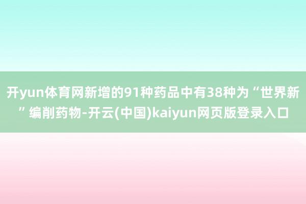 开yun体育网新增的91种药品中有38种为“世界新”编削药物-开云(中国)kaiyun网页版登录入口