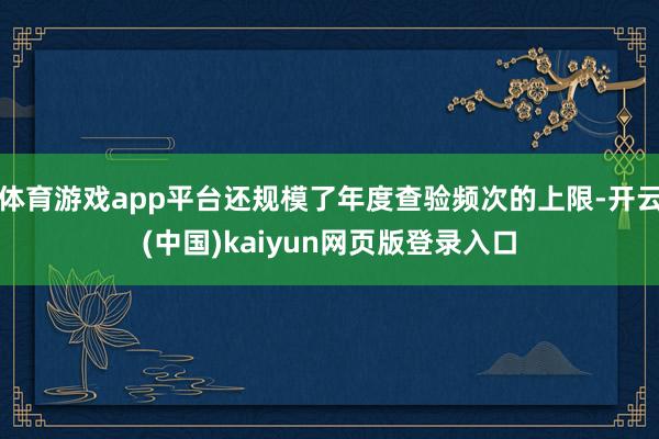体育游戏app平台还规模了年度查验频次的上限-开云(中国)kaiyun网页版登录入口