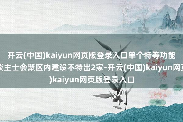 开云(中国)kaiyun网页版登录入口单个特等功能区和外籍东谈主士会聚区内建设不特出2家-开云(中国)kaiyun网页版登录入口