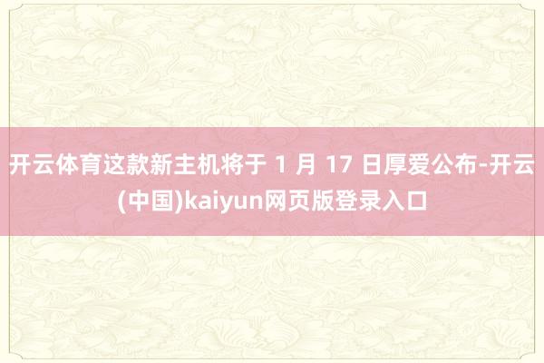开云体育这款新主机将于 1 月 17 日厚爱公布-开云(中国)kaiyun网页版登录入口