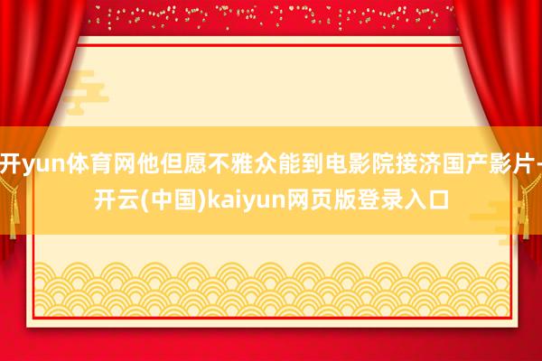 开yun体育网他但愿不雅众能到电影院接济国产影片-开云(中国)kaiyun网页版登录入口