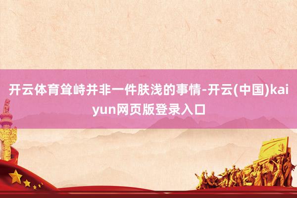 开云体育耸峙并非一件肤浅的事情-开云(中国)kaiyun网页版登录入口