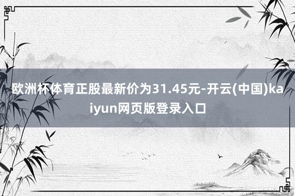 欧洲杯体育正股最新价为31.45元-开云(中国)kaiyun网页版登录入口
