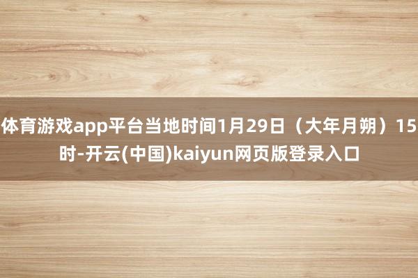 体育游戏app平台当地时间1月29日（大年月朔）15时-开云(中国)kaiyun网页版登录入口