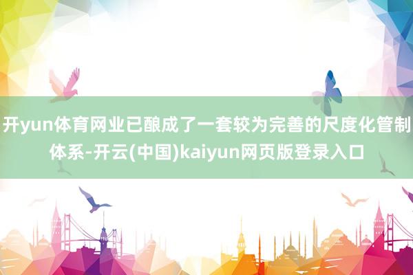 开yun体育网业已酿成了一套较为完善的尺度化管制体系-开云(中国)kaiyun网页版登录入口