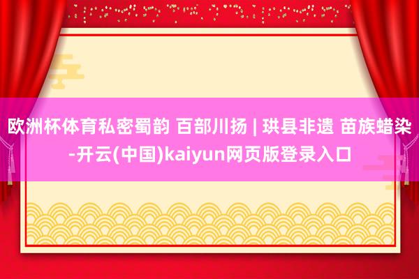 欧洲杯体育私密蜀韵 百部川扬 | 珙县非遗 苗族蜡染-开云(中国)kaiyun网页版登录入口