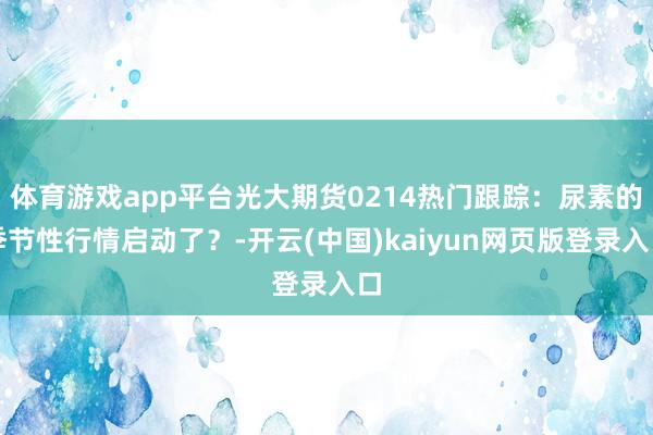 体育游戏app平台光大期货0214热门跟踪：尿素的季节性行情启动了？-开云(中国)kaiyun网页版登录入口
