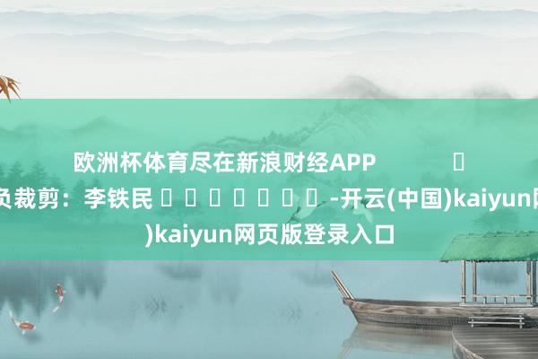 欧洲杯体育尽在新浪财经APP            						背负裁剪：李铁民 							-开云(中国)kaiyun网页版登录入口