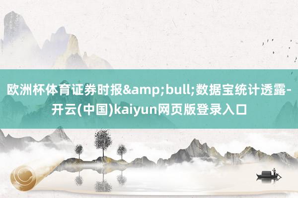 欧洲杯体育证券时报&bull;数据宝统计透露-开云(中国)kaiyun网页版登录入口