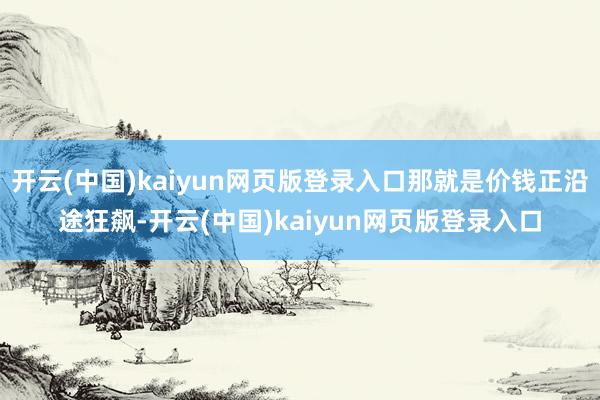 开云(中国)kaiyun网页版登录入口那就是价钱正沿途狂飙-开云(中国)kaiyun网页版登录入口