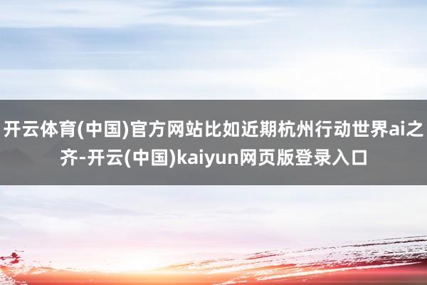 开云体育(中国)官方网站比如近期杭州行动世界ai之齐-开云(中国)kaiyun网页版登录入口