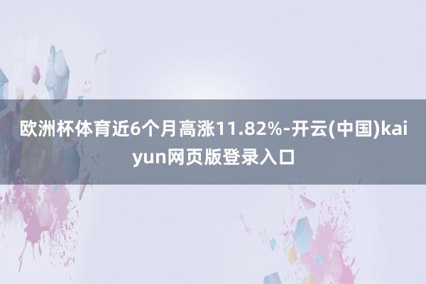 欧洲杯体育近6个月高涨11.82%-开云(中国)kaiyun网页版登录入口