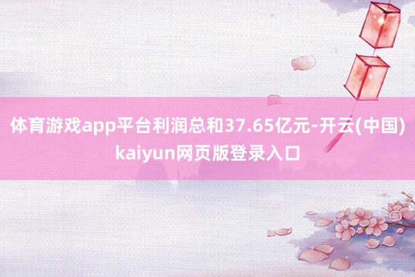 体育游戏app平台利润总和37.65亿元-开云(中国)kaiyun网页版登录入口
