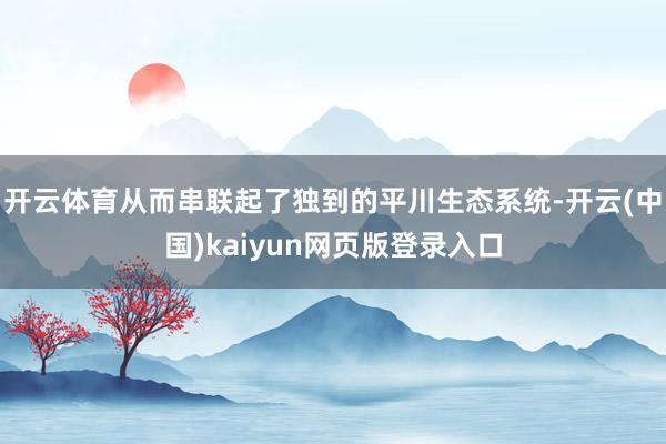 开云体育从而串联起了独到的平川生态系统-开云(中国)kaiyun网页版登录入口