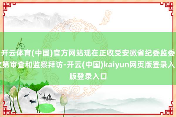 开云体育(中国)官方网站现在正收受安徽省纪委监委次第审查和监察拜访-开云(中国)kaiyun网页版登录入口