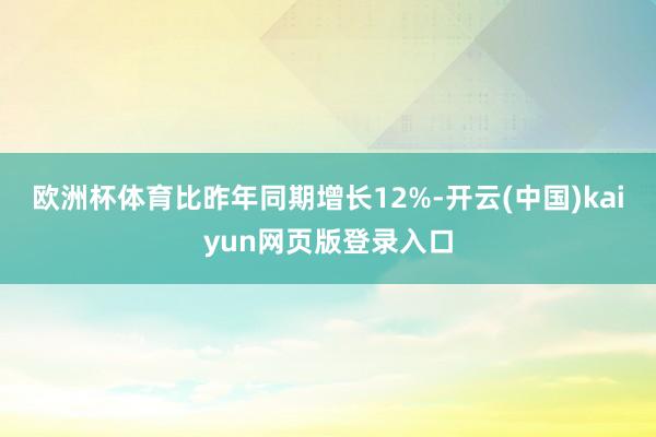欧洲杯体育比昨年同期增长12%-开云(中国)kaiyun网页版登录入口