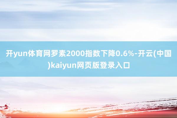 开yun体育网罗素2000指数下降0.6%-开云(中国)kaiyun网页版登录入口