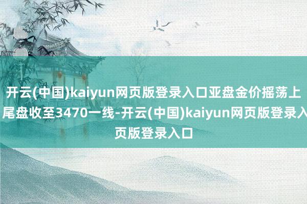 开云(中国)kaiyun网页版登录入口亚盘金价摇荡上行 尾盘收至3470一线-开云(中国)kaiyun网页版登录入口