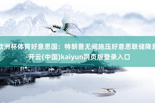 欧洲杯体育好意思国：特朗普无间施压好意思联储降息-开云(中国)kaiyun网页版登录入口
