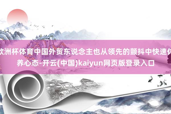 欧洲杯体育中国外贸东说念主也从领先的颤抖中快速休养心态-开云(中国)kaiyun网页版登录入口