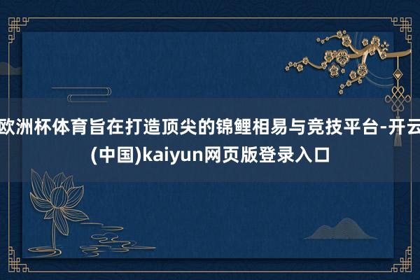 欧洲杯体育旨在打造顶尖的锦鲤相易与竞技平台-开云(中国)kaiyun网页版登录入口