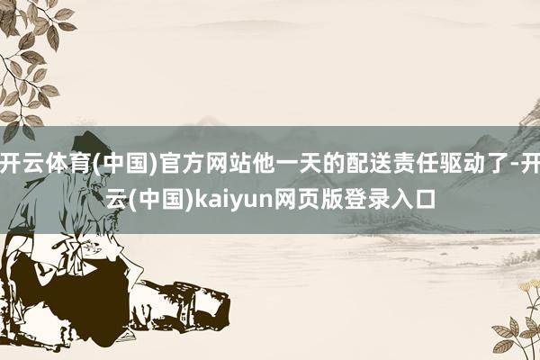 开云体育(中国)官方网站他一天的配送责任驱动了-开云(中国)kaiyun网页版登录入口