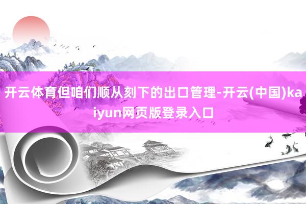 开云体育但咱们顺从刻下的出口管理-开云(中国)kaiyun网页版登录入口