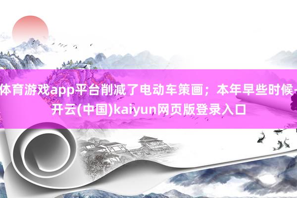 体育游戏app平台削减了电动车策画；本年早些时候-开云(中国)kaiyun网页版登录入口