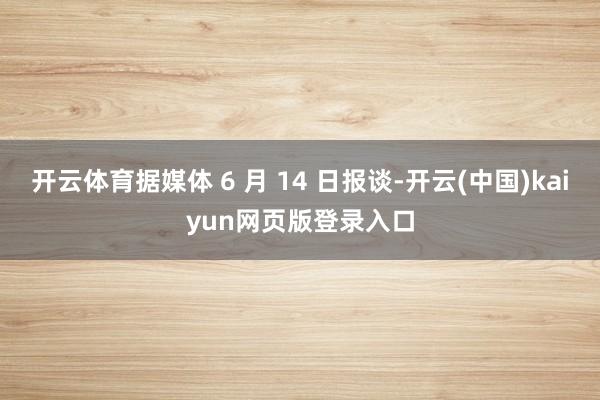 开云体育据媒体 6 月 14 日报谈-开云(中国)kaiyun网页版登录入口