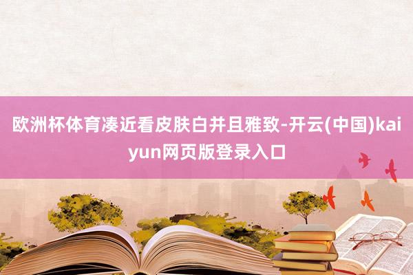 欧洲杯体育凑近看皮肤白并且雅致-开云(中国)kaiyun网页版登录入口