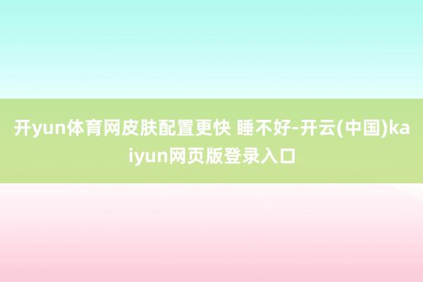 开yun体育网皮肤配置更快 睡不好-开云(中国)kaiyun网页版登录入口