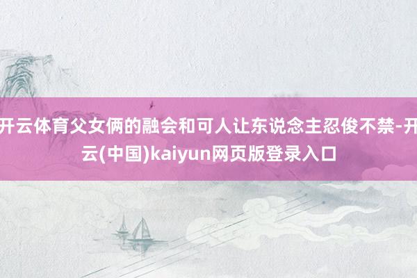 开云体育父女俩的融会和可人让东说念主忍俊不禁-开云(中国)kaiyun网页版登录入口