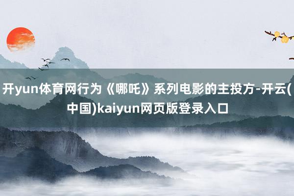 开yun体育网行为《哪吒》系列电影的主投方-开云(中国)kaiyun网页版登录入口