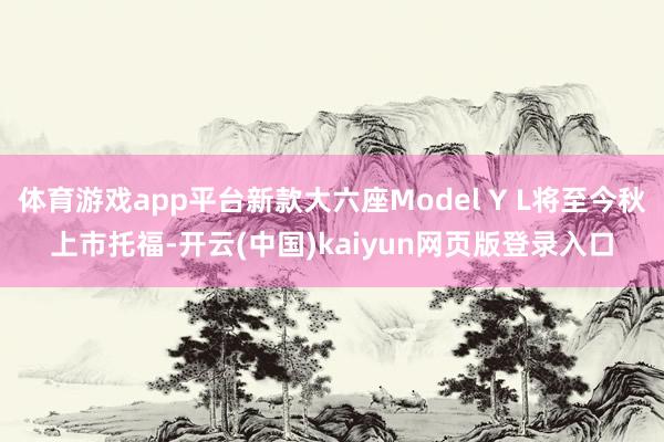 体育游戏app平台新款大六座Model Y L将至今秋上市托福-开云(中国)kaiyun网页版登录入口