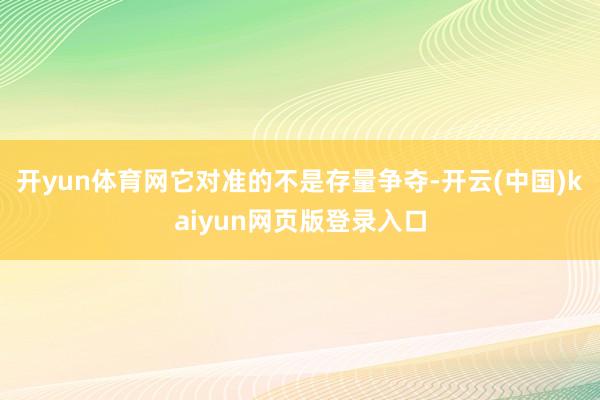 开yun体育网它对准的不是存量争夺-开云(中国)kaiyun网页版登录入口