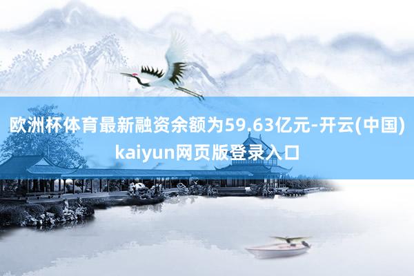 欧洲杯体育最新融资余额为59.63亿元-开云(中国)kaiyun网页版登录入口