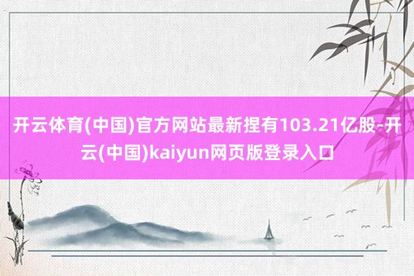开云体育(中国)官方网站最新捏有103.21亿股-开云(中国)kaiyun网页版登录入口