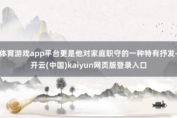 体育游戏app平台更是他对家庭职守的一种特有抒发-开云(中国)kaiyun网页版登录入口