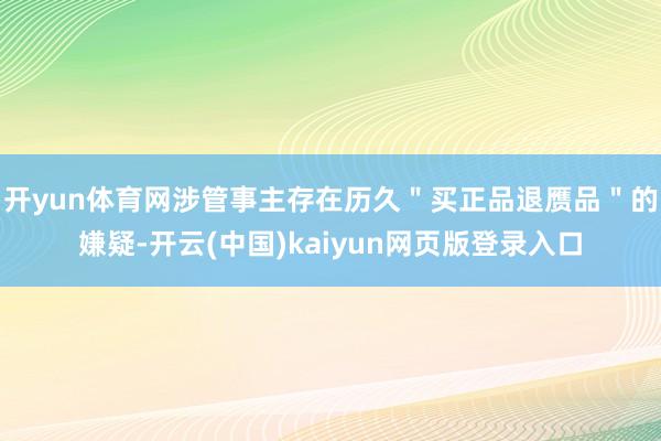 开yun体育网涉管事主存在历久＂买正品退赝品＂的嫌疑-开云(中国)kaiyun网页版登录入口