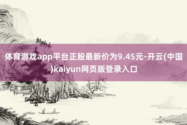 体育游戏app平台正股最新价为9.45元-开云(中国)kaiyun网页版登录入口