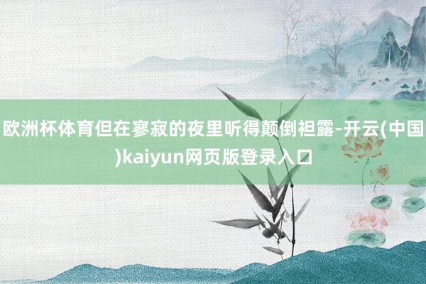 欧洲杯体育但在寥寂的夜里听得颠倒袒露-开云(中国)kaiyun网页版登录入口