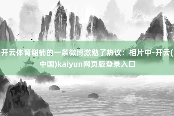 开云体育谢楠的一条微博激勉了热议：相片中-开云(中国)kaiyun网页版登录入口